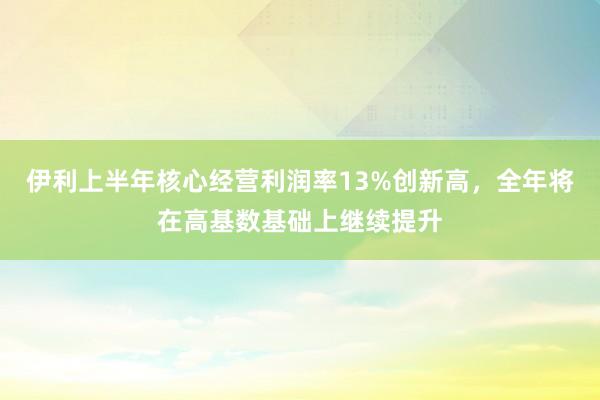 伊利上半年核心经营利润率13%创新高，全年将在高基数基础上继续提升