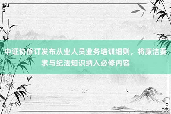 中证协修订发布从业人员业务培训细则，将廉洁要求与纪法知识纳入必修内容