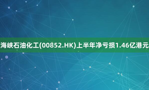 海峡石油化工(00852.HK)上半年净亏损1.46亿港元