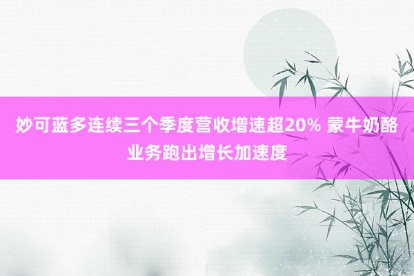 妙可蓝多连续三个季度营收增速超20% 蒙牛奶酪业务跑出增长加速度