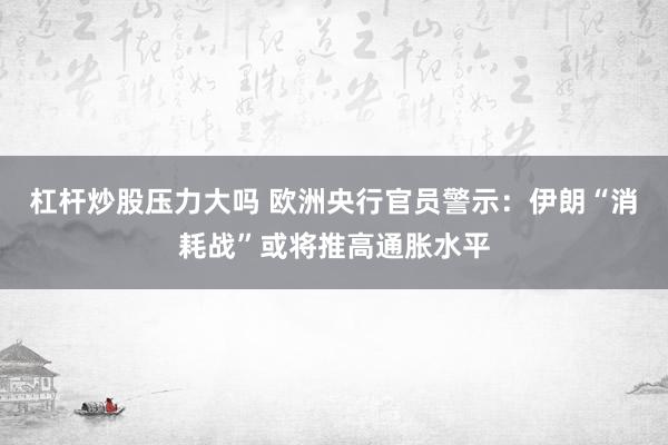 杠杆炒股压力大吗 欧洲央行官员警示：伊朗“消耗战”或将推高通胀水平