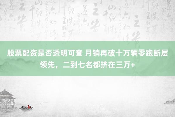 股票配资是否透明可查 月销再破十万辆零跑断层领先，二到七名都挤在三万+