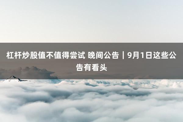 杠杆炒股值不值得尝试 晚间公告｜9月1日这些公告有看头