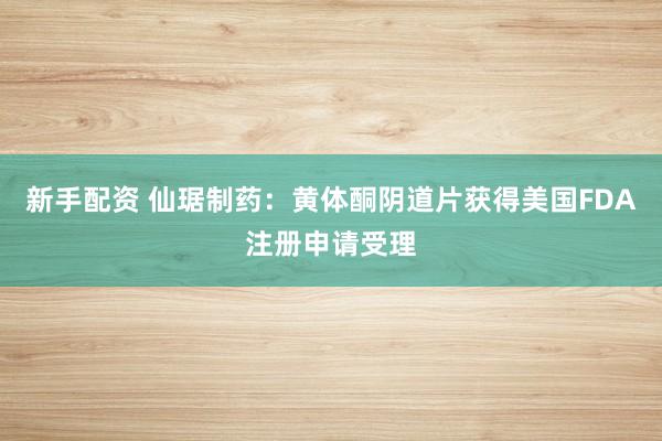 新手配资 仙琚制药：黄体酮阴道片获得美国FDA注册申请受理