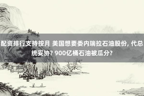 配资排行支持按月 美国想要委内瑞拉石油股份, 代总统妥协? 900亿桶石油被瓜分?