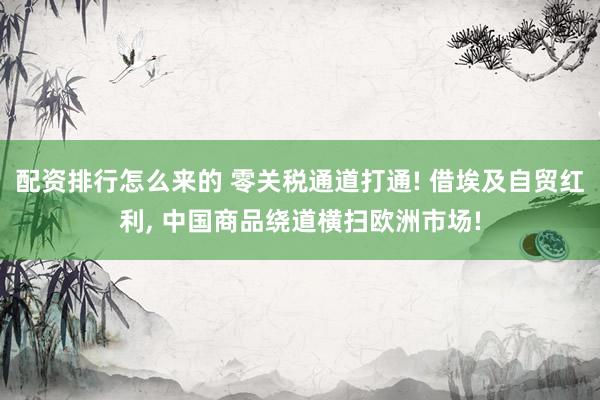 配资排行怎么来的 零关税通道打通! 借埃及自贸红利, 中国商品绕道横扫欧洲市场!