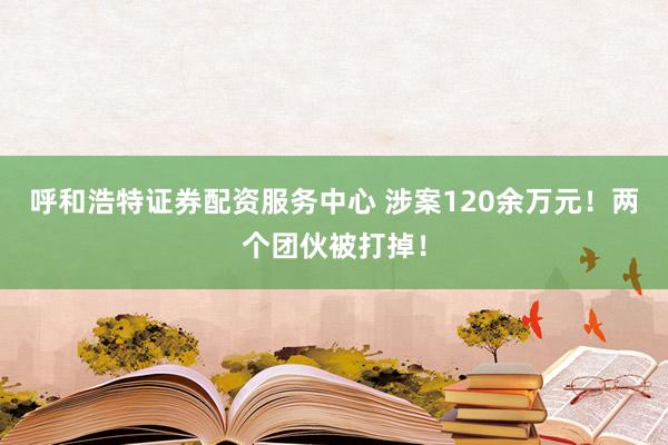 呼和浩特证券配资服务中心 涉案120余万元！两个团伙被打掉！