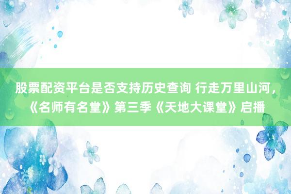 股票配资平台是否支持历史查询 行走万里山河，《名师有名堂》第三季《天地大课堂》启播
