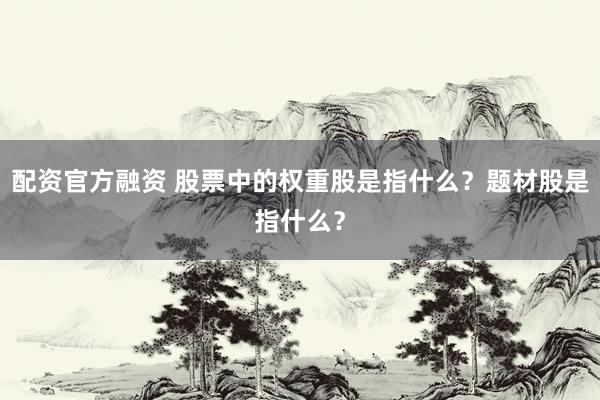 配资官方融资 股票中的权重股是指什么？题材股是指什么？