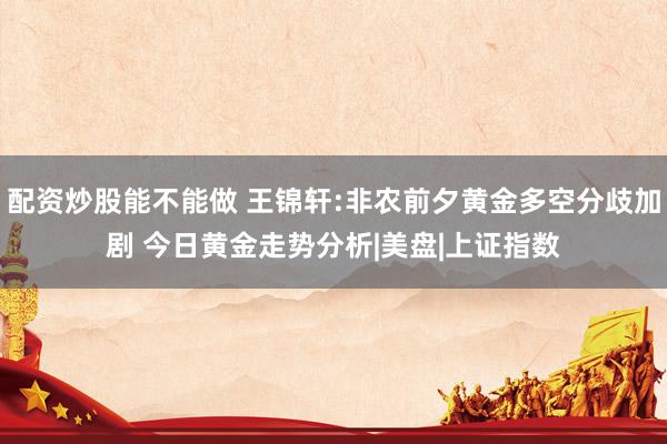 配资炒股能不能做 王锦轩:非农前夕黄金多空分歧加剧 今日黄金走势分析|美盘|上证指数