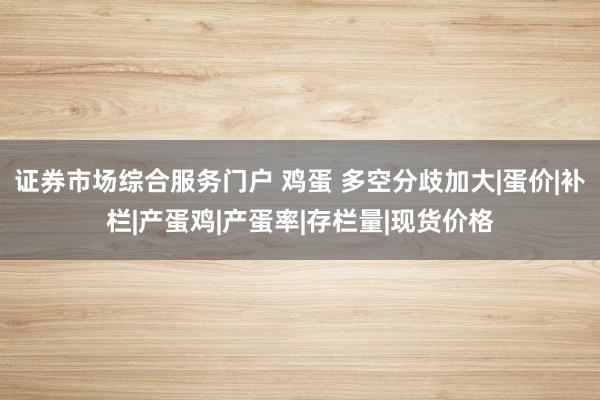 证券市场综合服务门户 鸡蛋 多空分歧加大|蛋价|补栏|产蛋鸡|产蛋率|存栏量|现货价格