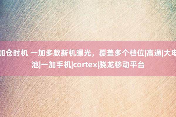 加仓时机 一加多款新机曝光，覆盖多个档位|高通|大电池|一加手机|cortex|骁龙移动平台