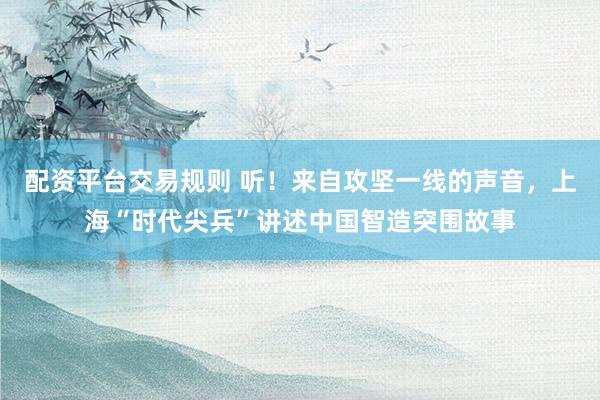 配资平台交易规则 听！来自攻坚一线的声音，上海“时代尖兵”讲述中国智造突围故事