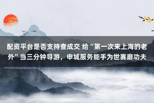 配资平台是否支持查成交 给“第一次来上海的老外”当三分钟导游，申城服务能手为世赛磨功夫