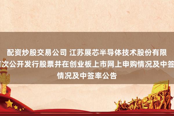 配资炒股交易公司 江苏展芯半导体技术股份有限公司 首次公开发行股票并在创业板上市网上申购情况及中签率公告