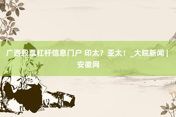 广西股票杠杆信息门户 印太？亚太！_大皖新闻 | 安徽网