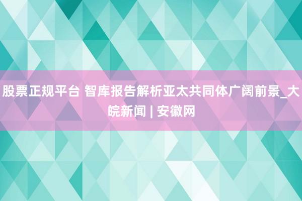 股票正规平台 智库报告解析亚太共同体广阔前景_大皖新闻 | 安徽网