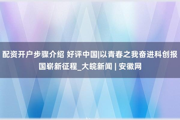 配资开户步骤介绍 好评中国|以青春之我奋进科创报国崭新征程_大皖新闻 | 安徽网
