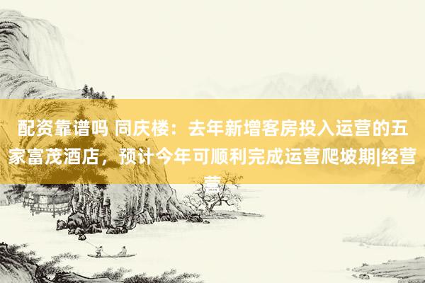 配资靠谱吗 同庆楼：去年新增客房投入运营的五家富茂酒店，预计今年可顺利完成运营爬坡期|经营