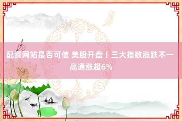 配资网站是否可信 美股开盘丨三大指数涨跌不一 高通涨超6%