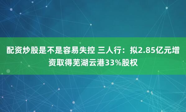 配资炒股是不是容易失控 三人行：拟2.85亿元增资取得芜湖云港33%股权