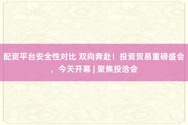 配资平台安全性对比 双向奔赴！投资贸易重磅盛会，今天开幕 | 聚焦投洽会