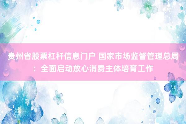 贵州省股票杠杆信息门户 国家市场监督管理总局：全面启动放心消费主体培育工作