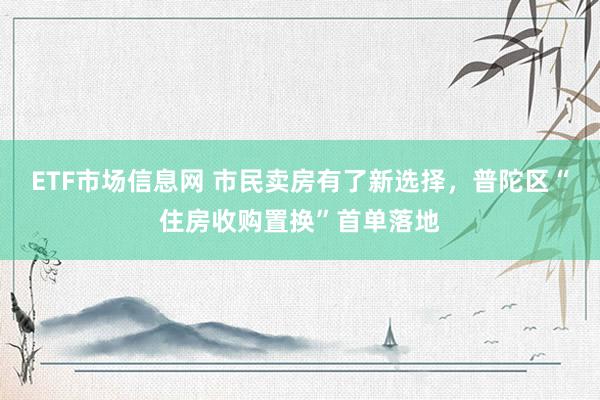 ETF市场信息网 市民卖房有了新选择，普陀区“住房收购置换”首单落地