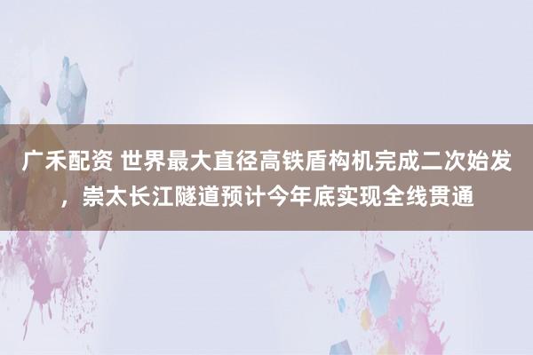 广禾配资 世界最大直径高铁盾构机完成二次始发，崇太长江隧道预计今年底实现全线贯通