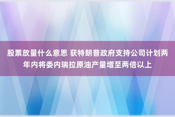 股票放量什么意思 获特朗普政府支持公司计划两年内将委内瑞拉原油产量增至两倍以上