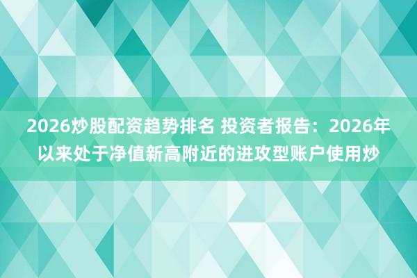 2026炒股配资趋势排名 投资者报告：2026年以来处于净值新高附近的进攻型账户使用炒