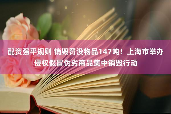 配资强平规则 销毁罚没物品147吨！上海市举办侵权假冒伪劣商品集中销毁行动