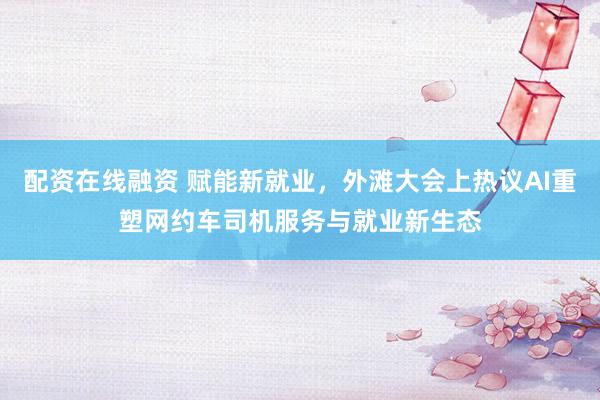配资在线融资 赋能新就业，外滩大会上热议AI重塑网约车司机服务与就业新生态