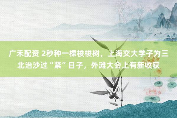 广禾配资 2秒种一棵梭梭树，上海交大学子为三北治沙过“紧”日子，外滩大会上有新收获