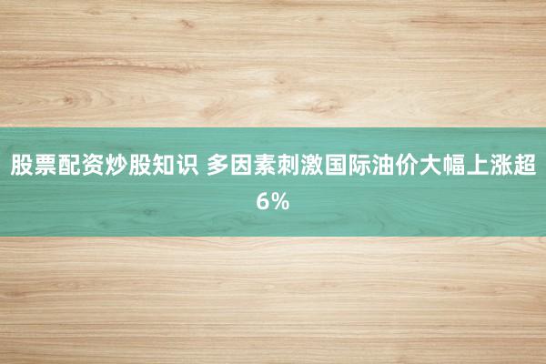 股票配资炒股知识 多因素刺激国际油价大幅上涨超6%