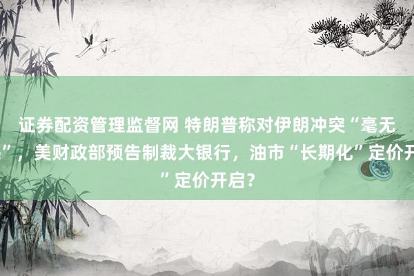 证券配资管理监督网 特朗普称对伊朗冲突“毫无遗憾”，美财政部预告制裁大银行，油市“长期化”定价开启？