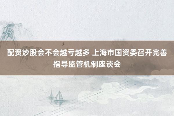 配资炒股会不会越亏越多 上海市国资委召开完善指导监管机制座谈会