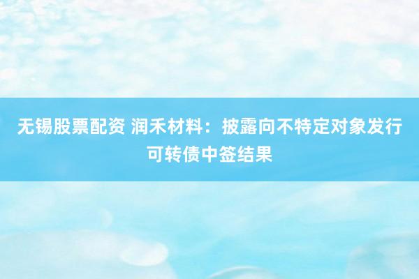 无锡股票配资 润禾材料：披露向不特定对象发行可转债中签结果