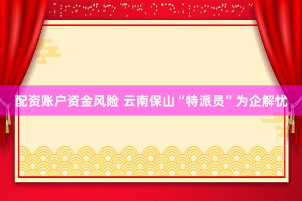 配资账户资金风险 云南保山“特派员”为企解忧