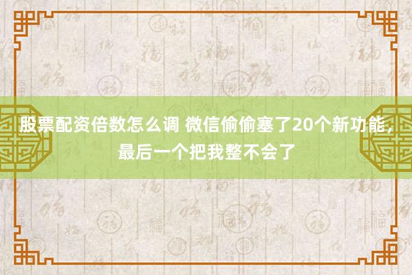 股票配资倍数怎么调 微信偷偷塞了20个新功能，最后一个把我整不会了