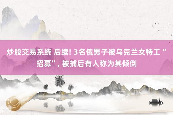 炒股交易系统 后续! 3名俄男子被乌克兰女特工“招募”, 被捕后有人称为其倾倒