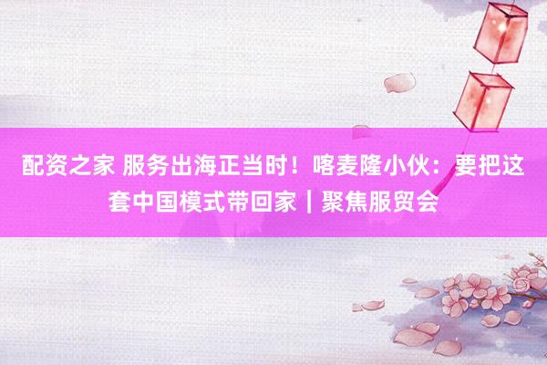 配资之家 服务出海正当时！喀麦隆小伙：要把这套中国模式带回家｜聚焦服贸会