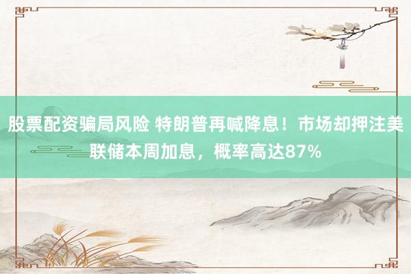 股票配资骗局风险 特朗普再喊降息！市场却押注美联储本周加息，概率高达87%