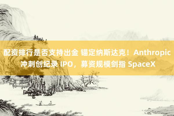 配资排行是否支持出金 锚定纳斯达克！Anthropic 冲刺创纪录 IPO，募资规模剑指 SpaceX