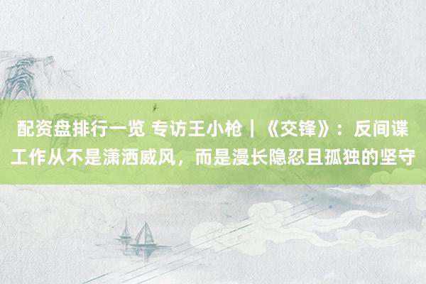 配资盘排行一览 专访王小枪｜《交锋》：反间谍工作从不是潇洒威风，而是漫长隐忍且孤独的坚守