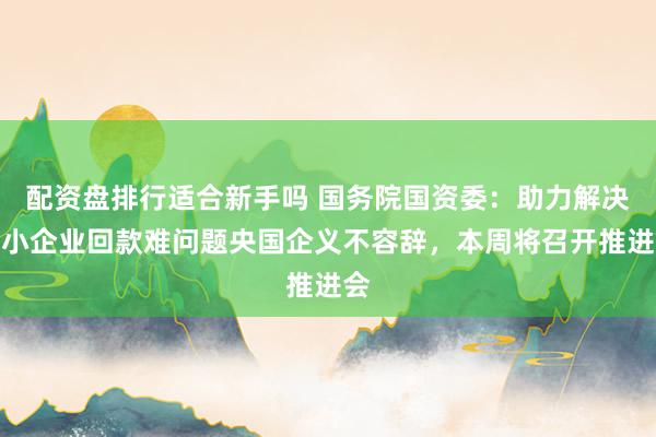 配资盘排行适合新手吗 国务院国资委：助力解决中小企业回款难问题央国企义不容辞，本周将召开推进会