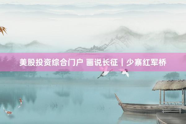 美股投资综合门户 画说长征｜少寨红军桥