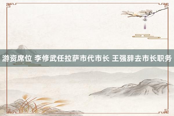游资席位 李修武任拉萨市代市长 王强辞去市长职务