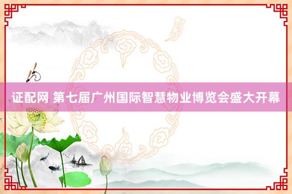 证配网 第七届广州国际智慧物业博览会盛大开幕