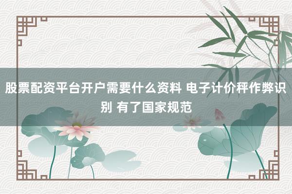 股票配资平台开户需要什么资料 电子计价秤作弊识别 有了国家规范